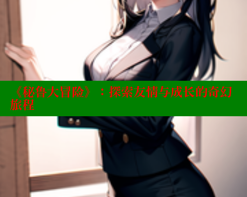 《秘鲁大冒险》:探索友情与成长的奇幻旅程 欲漫涩 第1张 《秘鲁大冒险》:探索友情与成长的奇幻旅程 欲漫涩 第1张