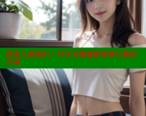 探索人猿泰山:尽享无缝观影体验与精彩互动 欲漫涩平台 第2张 探索人猿泰山:尽享无缝观影体验与精彩互动 欲漫涩平台 第2张