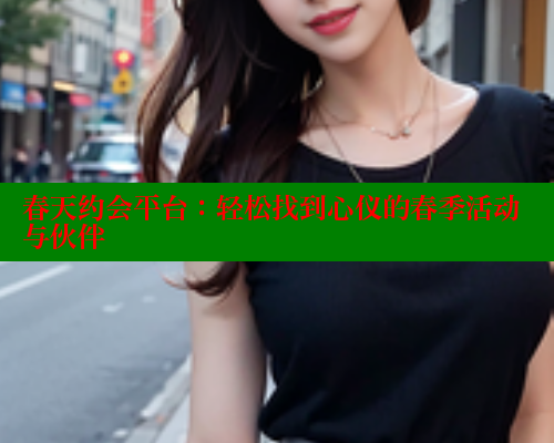 春天约会平台:轻松找到心仪的春季活动与伙伴 欲漫涩官网 第2张 春天约会平台:轻松找到心仪的春季活动与伙伴 欲漫涩官网 第2张