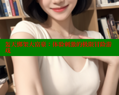 轰天绑架大富豪:体验刺激的极限冒险游戏 欲漫涩网站 第2张 轰天绑架大富豪:体验刺激的极限冒险游戏 欲漫涩网站 第2张