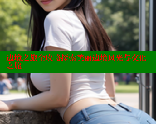 边境之旅全攻略探索美丽边境风光与文化之旅 欲漫涩网站 第1张 边境之旅全攻略探索美丽边境风光与文化之旅 欲漫涩网站 第1张