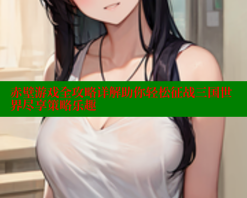 赤壁游戏全攻略详解助你轻松征战三国世界尽享策略乐趣 欲漫涩网站 第2张 赤壁游戏全攻略详解助你轻松征战三国世界尽享策略乐趣 欲漫涩网站 第2张