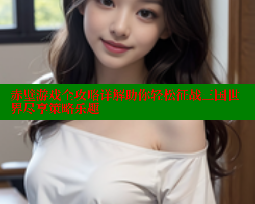 赤壁游戏全攻略详解助你轻松征战三国世界尽享策略乐趣 欲漫涩网站 第1张 赤壁游戏全攻略详解助你轻松征战三国世界尽享策略乐趣 欲漫涩网站 第1张