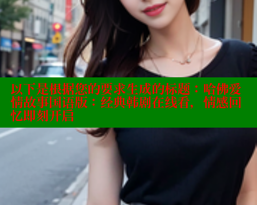 以下是根据您的要求生成的标题:哈佛爱情故事国语版:经典韩剧在线看,情感回忆即刻开启 欲漫涩官网 第1张 以下是根据您的要求生成的标题:哈佛爱情故事国语版:经典韩剧在线看,情感回忆即刻开启 欲漫涩官网 第1张