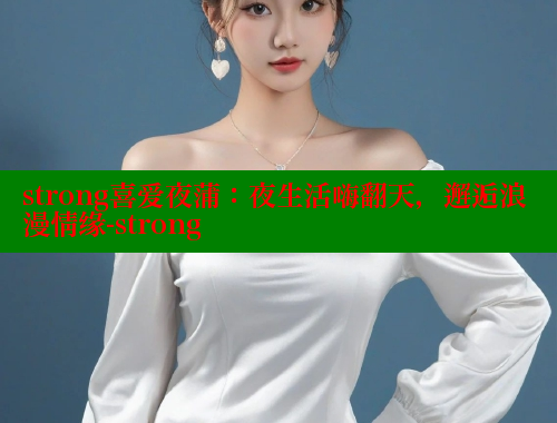 strong喜爱夜蒲:夜生活嗨翻天,邂逅浪漫情缘-strong 欲漫涩官网 第1张 strong喜爱夜蒲:夜生活嗨翻天,邂逅浪漫情缘-strong 欲漫涩官网 第1张