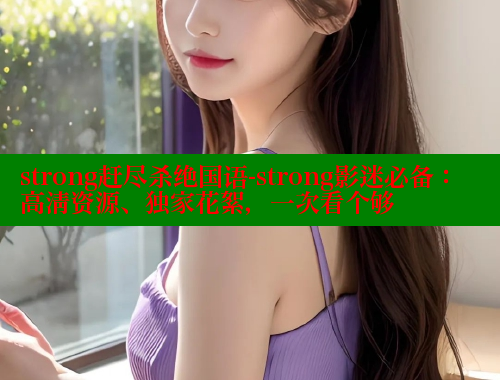 strong赶尽杀绝国语-strong影迷必备:高清资源、独家花絮,一次看个够 欲漫涩官网 第1张 strong赶尽杀绝国语-strong影迷必备:高清资源、独家花絮,一次看个够 欲漫涩官网 第1张