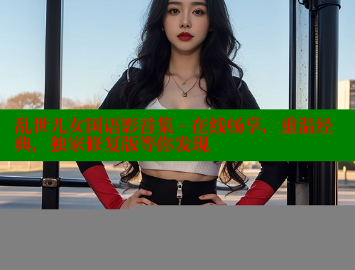 乱世儿女国语影音集 - 在线畅享,重温经典,独家修复版等你发现 欲漫涩平台 第1张 乱世儿女国语影音集 - 在线畅享,重温经典,独家修复版等你发现 欲漫涩平台 第1张