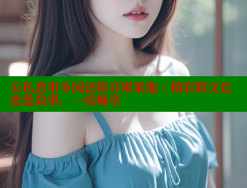 公私恋事多国语影音聚集地:精彩跨文化恋爱故事,一站畅享 欲漫涩平台 第1张 公私恋事多国语影音聚集地:精彩跨文化恋爱故事,一站畅享 欲漫涩平台 第1张
