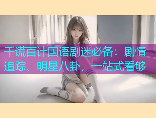 千谎百计国语剧迷必备:剧情追踪、明星八卦,一站式看够  第1张 千谎百计国语剧迷必备:剧情追踪、明星八卦,一站式看够  第1张