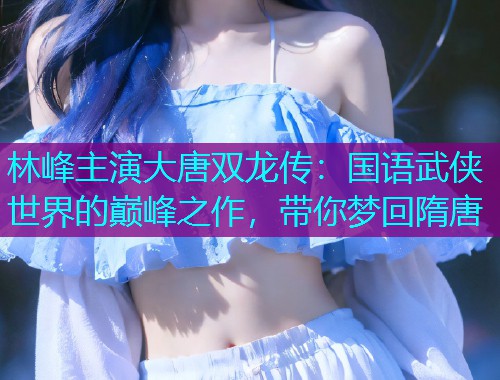 林峰主演大唐双龙传:国语武侠世界的巅峰之作,带你梦回隋唐  第1张 林峰主演大唐双龙传:国语武侠世界的巅峰之作,带你梦回隋唐  第1张